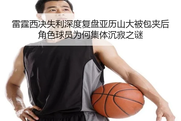 雷霆西决失利深度复盘亚历山大被包夹后角色球员为何集体沉寂之谜