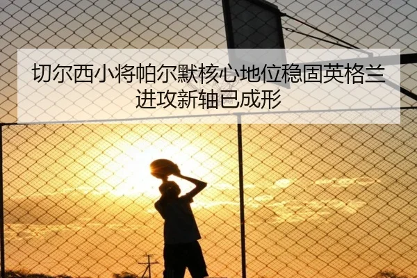 切尔西小将帕尔默核心地位稳固英格兰进攻新轴已成形
